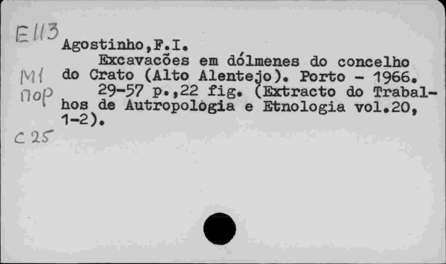 ﻿Пор 29~57 р. ,22 fig hos de Autropolögia
Agostinho,F.I.
Excavacoes em dolmenes do concelho do Crato_(Alto Alentejo). Porto - 1966, ;• (Ext гас to do Trabal-_ . e Etnologia vol.20,